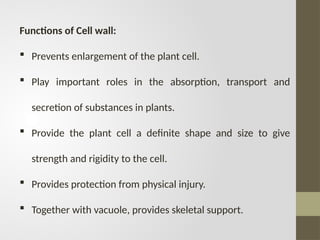 Functions of Cell wall:
 Prevents enlargement of the plant cell.
 Play important roles in the absorption, transport and
secretion of substances in plants.
 Provide the plant cell a definite shape and size to give
strength and rigidity to the cell.
 Provides protection from physical injury.
 Together with vacuole, provides skeletal support.
 