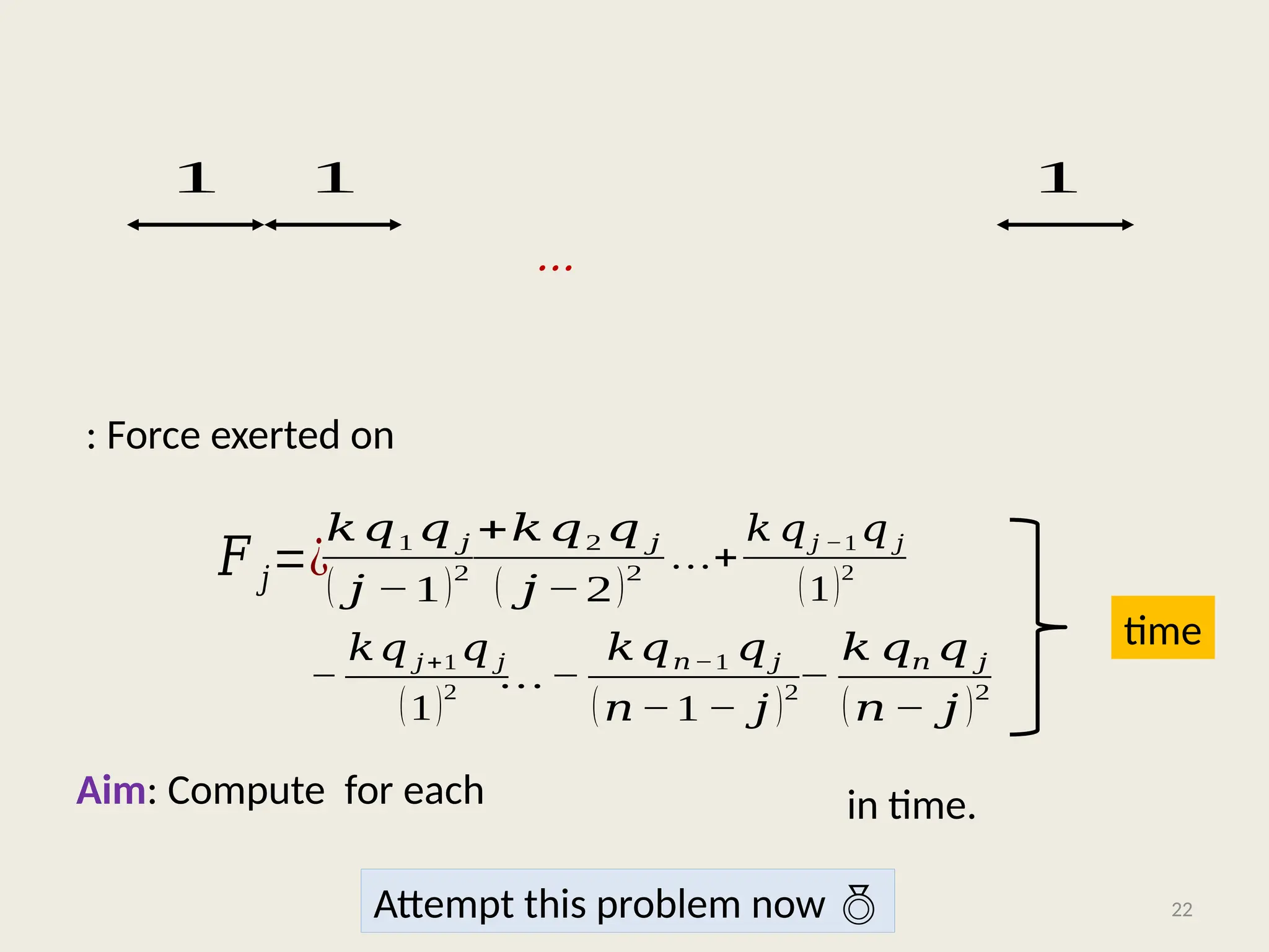 …
: Force exerted on
Aim: Compute for each
22
1 1 1
𝑘𝑞1 𝑞 𝑗
( 𝑗 −1)2
…+
𝑘 𝑞𝑗 −1 𝑞 𝑗
(1)2
+𝑘𝑞2 𝑞 𝑗
( 𝑗 −2)2
−
𝑘𝑞 𝑗+1 𝑞 𝑗
(1)2
…−
𝑘𝑞𝑛−1 𝑞𝑗
(𝑛−1 − 𝑗 )2
−
𝑘 𝑞𝑛 𝑞 𝑗
(𝑛 − 𝑗 )2
𝐹 𝑗=¿
time
in time.
Attempt this problem now 
 