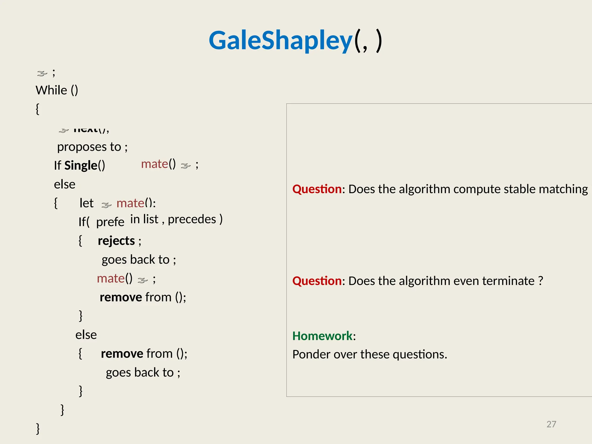 GaleShapley(, )
 ;
While ()
{  Extract_any_Man_from();
 next();
proposes to ;
If Single()
else
{ let  mate();
If( prefers to )
{ rejects ;
goes back to ;
mate()  ;
remove from ();
}
else
{ remove from ();
goes back to ;
}
}
}
Question: Does the algorithm compute stable matching ?
Question: Does the algorithm even terminate ?
Homework:
Ponder over these questions.
27
mate()  ;
in list , precedes )
 