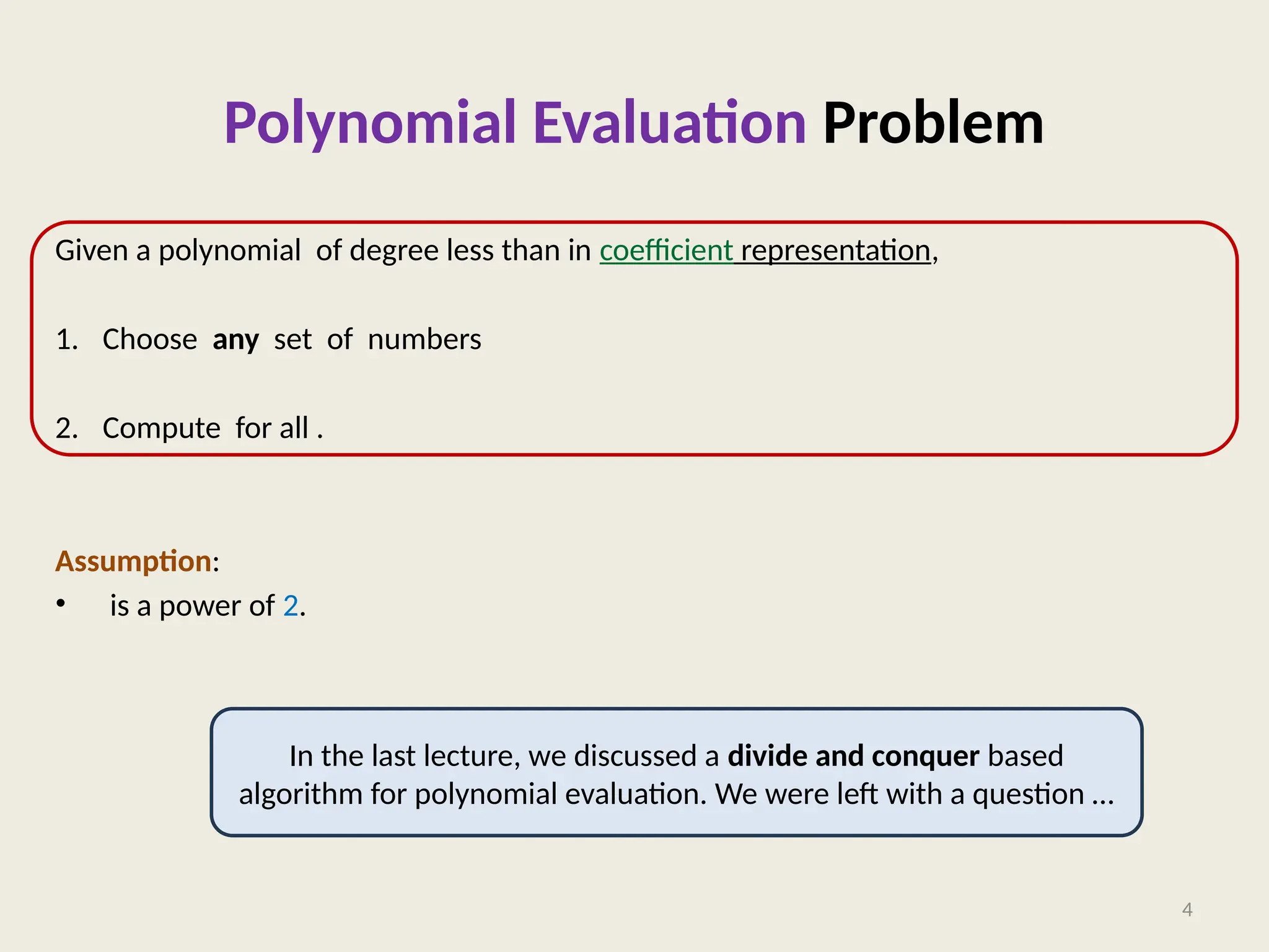 Polynomial Evaluation Problem
Given a polynomial of degree less than in coefficient representation,
1. Choose any set of numbers
2. Compute for all .
Assumption:
• is a power of 2.
4
In the last lecture, we discussed a divide and conquer based
algorithm for polynomial evaluation. We were left with a question …
 