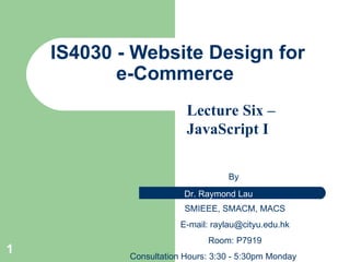 IS4 030 - Website Design for e-Commerce  By  SMIEEE, SMACM, MACS E-mail:  [email_address] Room: P7919 Consultation Hours: 3:30 - 5:30pm Monday Lecture Six –JavaScript I   