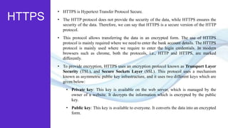 HTTPS
• HTTPS is Hypertext Transfer Protocol Secure.
• The HTTP protocol does not provide the security of the data, while HTTPS ensures the
security of the data. Therefore, we can say that HTTPS is a secure version of the HTTP
protocol.
• This protocol allows transferring the data in an encrypted form. The use of HTTPS
protocol is mainly required where we need to enter the bank account details. The HTTPS
protocol is mainly used where we require to enter the login credentials. In modern
browsers such as chrome, both the protocols, i.e., HTTP and HTTPS, are marked
differently.
• To provide encryption, HTTPS uses an encryption protocol known as Transport Layer
Security (TSL), and Secure Sockets Layer (SSL). This protocol uses a mechanism
known as asymmetric public key infrastructure, and it uses two different keys which are
given below:
• Private key: This key is available on the web server, which is managed by the
owner of a website. It decrypts the information which is encrypted by the public
key.
• Public key: This key is available to everyone. It converts the data into an encrypted
form.
 