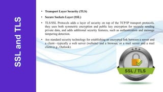• Transport Layer Security (TLS)
• Secure Sockets Layer (SSL)
• TLS/SSL Protocols adds a layer of security on top of the TCP/IP transport protocols.
they uses both symmetric encryption and public key encryption for securely sending
private data, and adds additional security features, such as authentication and message
tampering detection.
• Are standard security technology for establishing an encrypted link between a server and
a client—typically a web server (website) and a browser, or a mail server and a mail
client (e.g., Outlook).
 