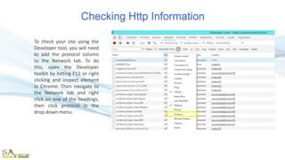 Checking Http Information
To check your site using the
Developer tool, you will need
to add the protocol column
to the Network tab. To do
this, open the Developer
toolkit by hitting F12 or right
clicking and inspect element
in Chrome. Then navigate to
the Network tab and right
click on one of the headings,
then click protocol in the
drop down menu.
 
