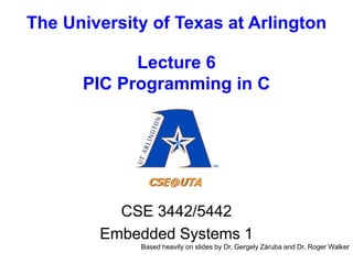 The University of Texas at Arlington
Lecture 6
PIC Programming in C
CSE 3442/5442
Embedded Systems 1
Based heavily on slides by Dr. Gergely Záruba and Dr. Roger Walker
 