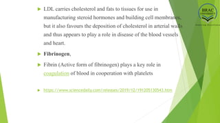  LDL carries cholesterol and fats to tissues for use in
manufacturing steroid hormones and building cell membranes,
but it also favours the deposition of cholesterol in arterial walls
and thus appears to play a role in disease of the blood vessels
and heart.
 Fibrinogen,
 Fibrin (Active form of fibrinogen) plays a key role in
coagulation of blood in cooperation with platelets
 https://www.sciencedaily.com/releases/2019/12/191205130543.htm
 