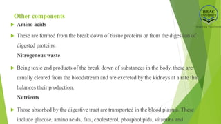 Other components
 Amino acids
 These are formed from the break down of tissue proteins or from the digestion of
digested proteins.
Nitrogenous waste
 Being toxic end products of the break down of substances in the body, these are
usually cleared from the bloodstream and are excreted by the kidneys at a rate that
balances their production.
Nutrients
 Those absorbed by the digestive tract are transported in the blood plasma. These
include glucose, amino acids, fats, cholesterol, phospholipids, vitamins and
 