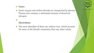  Gases
 Some oxygen and carbon dioxide are transported by plasma.
Plasma also contains a substantial amount of dissolved
nitrogen.

Electrolytes
 The most abundant of these are sodium ions, which account
for more of the blood's osmolarity than any other solute.
 