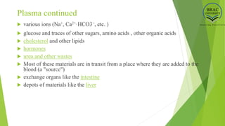 Plasma continued
 various ions (Na+, Ca2+, HCO3−, etc. )
 glucose and traces of other sugars, amino acids , other organic acids
 cholesterol and other lipids
 hormones
 urea and other wastes
 Most of these materials are in transit from a place where they are added to the
blood (a "source")
 exchange organs like the intestine
 depots of materials like the liver
 