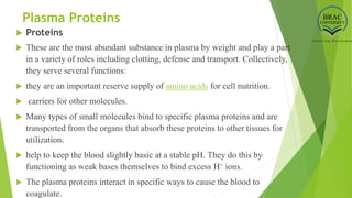 Plasma Proteins
 Proteins
 These are the most abundant substance in plasma by weight and play a part
in a variety of roles including clotting, defense and transport. Collectively,
they serve several functions:
 they are an important reserve supply of amino acids for cell nutrition.
 carriers for other molecules.
 Many types of small molecules bind to specific plasma proteins and are
transported from the organs that absorb these proteins to other tissues for
utilization.
 help to keep the blood slightly basic at a stable pH. They do this by
functioning as weak bases themselves to bind excess H+ ions.
 The plasma proteins interact in specific ways to cause the blood to
coagulate.
 