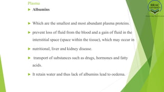 Plasma
 Albumins
 Which are the smallest and most abundant plasma proteins.
 prevent loss of fluid from the blood and a gain of fluid in the
interstitial space (space within the tissue), which may occur in
 nutritional, liver and kidney disease.
 transport of substances such as drugs, hormones and fatty
acids.
 It retain water and thus lack of albumins lead to oedema.
 