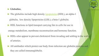  Globulins,
 The globulins include high density lipoproteins (HDL), an alpha-1
globulin, low density lipoproteins (LDL), a beta-1 globulin.
 HDL functions in lipid transport carrying fats to cells for use in
energy metabolism, membrane reconstruction and hormone function.
 HDLs also appear to prevent cholesterol from invading and settling in the walls
of arteries.
 All antibodies which protect our body from infection are globulin proteins and
they are called immunoglobulin.
 
