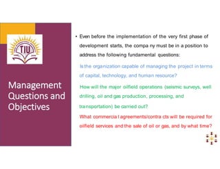 • Even before the implementation of the very first phase of
development starts, the compa ny must be in a position to
address the following fundamental questions:
Is the organization capable of managing the project in terms
of capital, technology, and human resource?
How will the major oilfield operations (seismic surveys, well
drilling, oil and gas production, processing, and
transportation) be carried out?
What commercia l agreements/contra cts will be required for
oilfield services and the sale of oil or gas, and by what time?
 