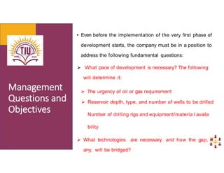 • Even before the implementation of the very first phase of
development starts, the company must be in a position to
address the following fundamental questions:
 What pace of development is necessary? The following
will determine it:
 The urgency of oil or gas requirement
 Reservoir depth, type, and number of wells to be drilled
Number of drilling rigs and equipment/materia l availa
bility
 What technologies are necessary, and how the gap, if
any, will be bridged?
 