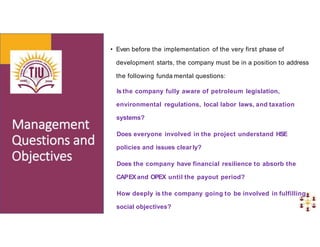 • Even before the implementation of the very first phase of
development starts, the company must be in a position to address
the following funda mental questions:
Is the company fully aware of petroleum legislation,
environmental regulations, local labor laws, and taxation
systems?
Does everyone involved in the project understand HSE
policies and issues clearly?
Does the company have financial resilience to absorb the
CAPEXand OPEX until the payout period?
How deeply is the company going to be involved in fulfilling
social objectives?
 