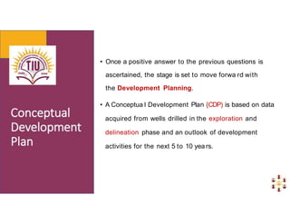 • Once a positive answer to the previous questions is
ascertained, the stage is set to move forwa rd with
the Development Planning.
• A Conceptua l Development Plan {CDP) is based on data
acquired from wells drilled in the exploration and
delineation phase and an outlook of development
activities for the next 5 to 10 yea rs.
 
