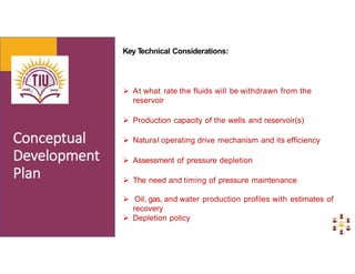 Key T
echnical Considerations:
 At what rate the fluids will be withdrawn from the
reservoir
 Production capacity of the wells and reservoir(s)
 Natural operating drive mechanism and its efficiency
 Assessment of pressure depletion
 The need and timing of pressure maintenance
 Oil, gas, and water production profiles with estimates of
recovery
 Depletion policy
 