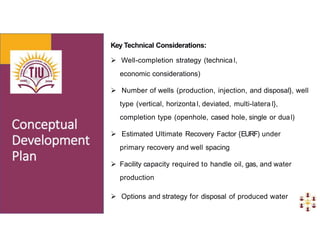 Key Technical Considerations:
 Well-completion strategy (technica l,
economic considerations)
 Number of wells (production, injection, and disposal}, well
type (vertical, horizonta l, deviated, multi-latera l},
completion type (openhole, cased hole, single or dual)
 Estimated Ultimate Recovery Factor {EURF) under
primary recovery and well spacing
 Facility capacity required to handle oil, gas, and water
production
 Options and strategy for disposal of produced water
 