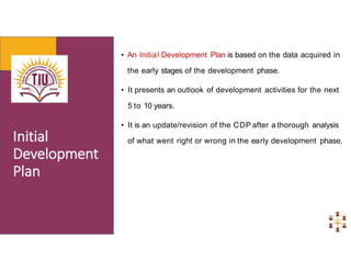 • An Initial Development Plan is based on the data acquired in
the early stages of the development phase.
• It presents an outlook of development activities for the next
5 to 10 years.
• It is an update/revision of the CDP after a thorough analysis
of what went right or wrong in the early development phase.
 