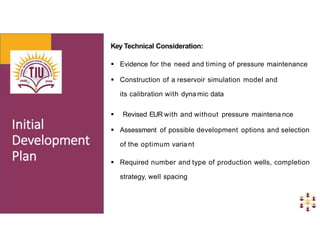 Key Technical Consideration:
 Evidence for the need and timing of pressure maintenance
 Construction of a reservoir simulation model and
its calibration with dyna mic data
 Revised EUR with and without pressure maintena nce
 Assessment of possible development options and selection
of the optimum variant
 Required number and type of production wells, completion
strategy, well spacing
 
