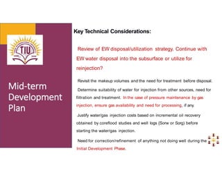 Key Technical Considerations:
Review of EW disposal/utilization strategy. Continue with
EW water disposal into the subsurface or utilize for
reinjection?
Revisit the makeup volumes and the need for treatment before disposal.
Determine suitability of water for injection from other sources, need for
filtration and treatment. In the case of pressure maintenance by gas
injection, ensure gas availability and need for processing, if any.
Justify water/gas injection costs based on incremental oil recovery
obtained by coreflood studies and well logs {Sorw or Sorg) before
starting the water/gas injection.
Need for correction/refinement of anything not doing well during the
Initial Development Phase.
 