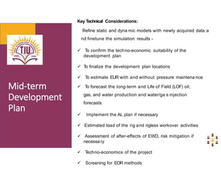 Key Technical Considerations:
Refine static and dyna mic models with newly acquired data a
nd finetune the simulation results -
 T
o confirm the techno-economic suitability of the
development plan
 T
o finalize the development plan locations
 T
o estimate EUR with and without pressure maintena nce
 T
o forecast the long-term and Life of Field (LOF) oil,
gas, and water production and water/ga s injection
forecasts
 Implement the AL plan if necessary
 Estimated load of the rig and rigless workover activities
 Assessment of after-effects of EWD, risk mitigation if
necessa ry
 T
echno-economics of the project
 Screening for EOR methods
 
