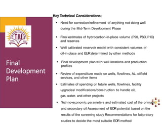 Key Technical Considerations:
 Need for correction/refinement of anything not doing well
during the Mid-Term Development Phase
 Final estimates of hydrocarbon-in-place volume (P90, PSO, P lO)
and reserves
 Well calibrated reservoir model with consistent volumes of
oil-in-place and EURdetermined by other methods
 Final development plan with well locations and production
profiles
 Review of expenditure made on wells, flowlines, AL, oilfield
services, and other items
 Estimates of spending on future wells, flowlines, facility
upgrades/ modifications/construction to handle oil,
gas, water, and other projects
 T
echno-economic parameters and estimated cost of the primary
and secondary oil Assessment of EOR potential based on the
results of the screening study Recommendations for laboratory
studies to decide the most suitable EOR method
 