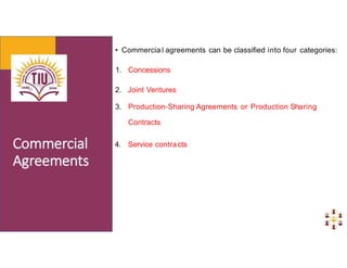 • Commercia l agreements can be classified into four categories:
1. Concessions
2. Joint Ventures
3. Production-Sharing Agreements or Production Sharing
Contracts
4. Service contracts
 