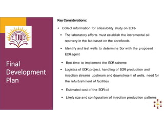 Key Considerations:
 Collect information for a feasibility study on EOR-
 The laboratory efforts must establish the incremental oil
recovery in the lab based on the corefloods
 Identify and test wells to determine Sor with the proposed
EORagent
 Best time to implement the EOR scheme
 Logistics of EOR project, handling of EOR production and
injection streams upstream and downstrea m of wells, need for
the refurbishment of facilities
 Estimated cost of the EOR oil
 Likely size and configuration of injection production patterns
 