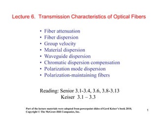 1
Lecture 6. Transmission Characteristics of Optical Fibers
• Fiber attenuation
• Fiber dispersion
• Group velocity
• Material dispersion
• Waveguide dispersion
• Chromatic dispersion compensation
• Polarization mode dispersion
• Polarization-maintaining fibers
Reading: Senior 3.1-3.4, 3.6, 3.8-3.13
Keiser 3.1 – 3.3
Part of the lecture materials were adopted from powerpoint slides of Gerd Keiser’s book 2010,
Copyright © The McGraw-Hill Companies, Inc.
 