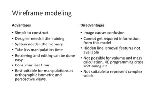 Wireframe modeling
Advantages
• Simple to construct
• Designer needs little training
• System needs little memory
• Take less manipulation time
• Retrieving and editing can be done
easy
• Consumes less time
• Best suitable for manipulations as
orthographic isometric and
perspective views.
Disadvantages
• Image causes confusion
• Cannot get required information
from this model
• Hidden line removal features not
available
• Not possible for volume and mass
calculation, NC programming cross
sectioning etc
• Not suitable to represent complex
solids
 