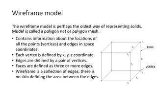 Wireframe model
The wireframe model is perhaps the oldest way of representing solids.
Model is called a polygon net or polygon mesh.
• Contains information about the locations of
all the points (vertices) and edges in space
coordinates.
• Each vertex is defined by x, y, z coordinate.
• Edges are defined by a pair of vertices.
• Faces are defined as three or more edges.
• Wireframe is a collection of edges, there is
no skin defining the area between the edges.
 