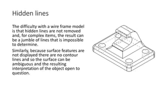 Hidden lines
The difficulty with a wire frame model
is that hidden lines are not removed
and, for complex items, the result can
be a jumble of lines that is impossible
to determine.
Similarly, because surface features are
not displayed there are no contour
lines and so the surface can be
ambiguous and the resulting
interpretation of the object open to
question.
 