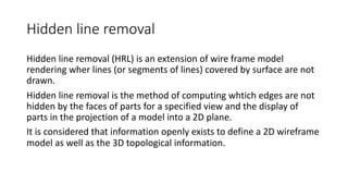 Hidden line removal
Hidden line removal (HRL) is an extension of wire frame model
rendering wher lines (or segments of lines) covered by surface are not
drawn.
Hidden line removal is the method of computing whtich edges are not
hidden by the faces of parts for a specified view and the display of
parts in the projection of a model into a 2D plane.
It is considered that information openly exists to define a 2D wireframe
model as well as the 3D topological information.
 
