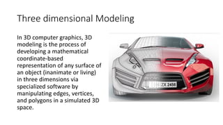 Three dimensional Modeling
In 3D computer graphics, 3D
modeling is the process of
developing a mathematical
coordinate-based
representation of any surface of
an object (inanimate or living)
in three dimensions via
specialized software by
manipulating edges, vertices,
and polygons in a simulated 3D
space.
 