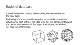 Rational database
A wireframe model consists of two tables, the vertex table and
the edge table.
Each entry of the vertex table records a vertex and its coordinate
values, while each entry of the edge table has two components giving
the two incident vertices of that edge. A wireframe model does
not have face information.
 