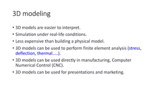 3D modeling
• 3D models are easier to interpret.
• Simulation under real-life conditions.
• Less expensive than building a physical model.
• 3D models can be used to perform finite element analysis (stress,
deflection, thermal…..).
• 3D models can be used directly in manufacturing, Computer
Numerical Control (CNC).
• 3D models can be used for presentations and marketing.
 