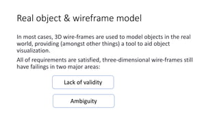 Real object & wireframe model
In most cases, 3D wire-frames are used to model objects in the real
world, providing (amongst other things) a tool to aid object
visualization.
All of requirements are satisfied, three-dimensional wire-frames still
have failings in two major areas:
Lack of validity
Ambiguity
 