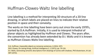 Huffman-Clowes-Waltz line labelling
Line labelling is a method for interpreting 3D structure of a 2D line
drawing, in which labels are placed on lines to indicate their relative
position in space and their convexity.
The works on line labelling have been carry out since the early 1970’s,
started by D.A.Huffman. Initially, it is used to interpret trihedral of
planar objects as highlighted by Huffman and Clowes. The years after,
the convention has already been extended by D.I. Waltz and it is known
as Huffman-Clowes-Waltz line labelling.
D.A. Huffman, Impossible objects as nonsense sentences, In M16, 1971
M.B. Clowes, On seeing things, Artificial Intelligence 2, 1 (1971), pp. 79-116.
D.I. Waltz, Generating semantic descriptions from drawings of scenes with shadows, PhD disstertaion, AI Lab
MIT (1972).
 