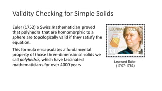 Validity Checking for Simple Solids
Euler (1752) a Swiss mathematician proved
that polyhedra that are homomorphic to a
sphere are topologically valid if they satisfy the
equation.
This formula encapsulates a fundamental
property of those three-dimensional solids we
call polyhedra, which have fascinated
mathematicians for over 4000 years.
Leonard Euler
(1707-1783)
 