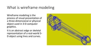 What is wireframe modeling
Wireframe modeling is the
process of visual presentation of
a three-dimensional or physical
object used in 3-D computer
graphics.
It is an abstract edge or skeletal
representation of a real-world 3-
D object using lines and curves.
 