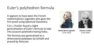 Euler's polyhedron formula
It appears to have been the French
mathematician Legendre who gave the
first proof using Spherical Geometry.
S.A.J. L’huilier found a slight
generalization of Euler's formula to take
into account polyhedra having holes.
The formula was generalized to n-
dimensional polytopes by Schlafli and
proved by Poincare.
Adrian Marie Legendre
(1752-1833)
Simone L’huilier
(1750-1840)
 