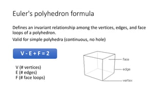 Euler's polyhedron formula
Defines an invariant relationship among the vertices, edges, and face
loops of a polyhedron.
Valid for simple polyhedra (continuous, no hole)
V - E + F = 2
V (# vertices)
E (# edges)
F (# face loops)
 