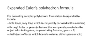 Expanded Euler's polyhedron formula
For evaluating complex polyhedrons formulation is expanded to
include:
– hole loops, (any loop which is completely enclosed within another)
– through holes or genus (a feature that completely penetrates the
object adds to its genus, no penetrating features, genus = 0)
– shells (sets of faces which bound a volume, either space or void)
 