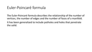 Euler-Poincaré formula
The Euler-Poincaré formula describes the relationship of the number of
vertices, the number of edges and the number of faces of a manifold.
It has been generalized to include potholes and holes that penetrate
the solid.
 