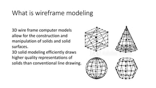 What is wireframe modeling
3D wire frame computer models
allow for the construction and
manipulation of solids and solid
surfaces.
3D solid modeling efficiently draws
higher quality representations of
solids than conventional line drawing.
 