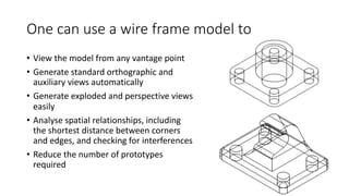 One can use a wire frame model to
• View the model from any vantage point
• Generate standard orthographic and
auxiliary views automatically
• Generate exploded and perspective views
easily
• Analyse spatial relationships, including
the shortest distance between corners
and edges, and checking for interferences
• Reduce the number of prototypes
required
 