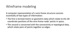 Wireframe modeling
A computer representation of a wire-frame structure consists
essentially of two types of information:
• The first is termed metric or geometric data which relate to the 3D
coordinate positions of the wire-frame node’ points in space.
• The second is concerned with the connectivity or topological data,
which relate pairs of points together as edges.
 