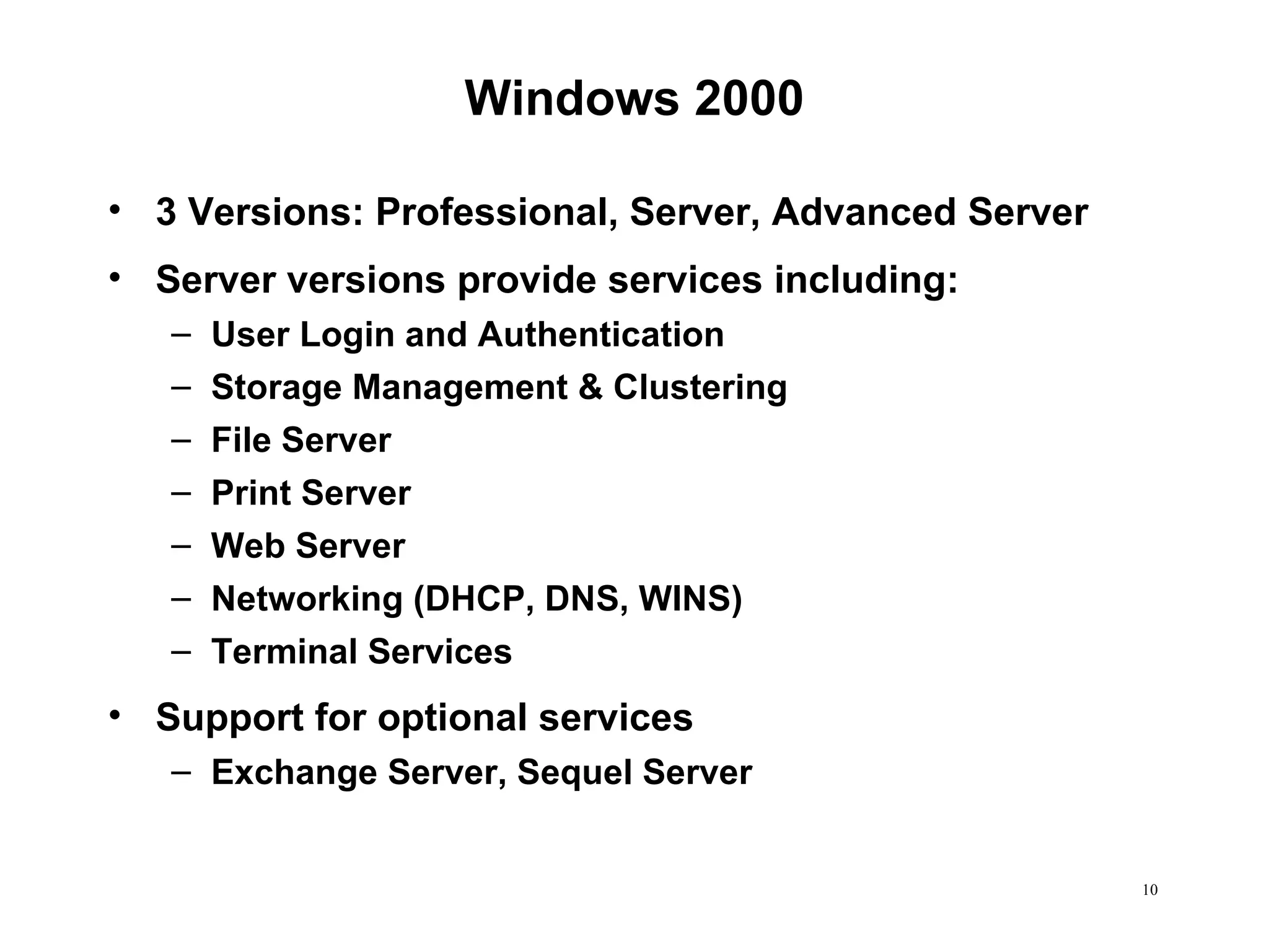 Windows 2000 3 Versions: Professional, Server, Advanced Server Server versions provide services including: User Login and Authentication  Storage Management & Clustering File Server Print Server Web Server Networking (DHCP, DNS, WINS) Terminal Services Support for optional services Exchange Server, Sequel Server 