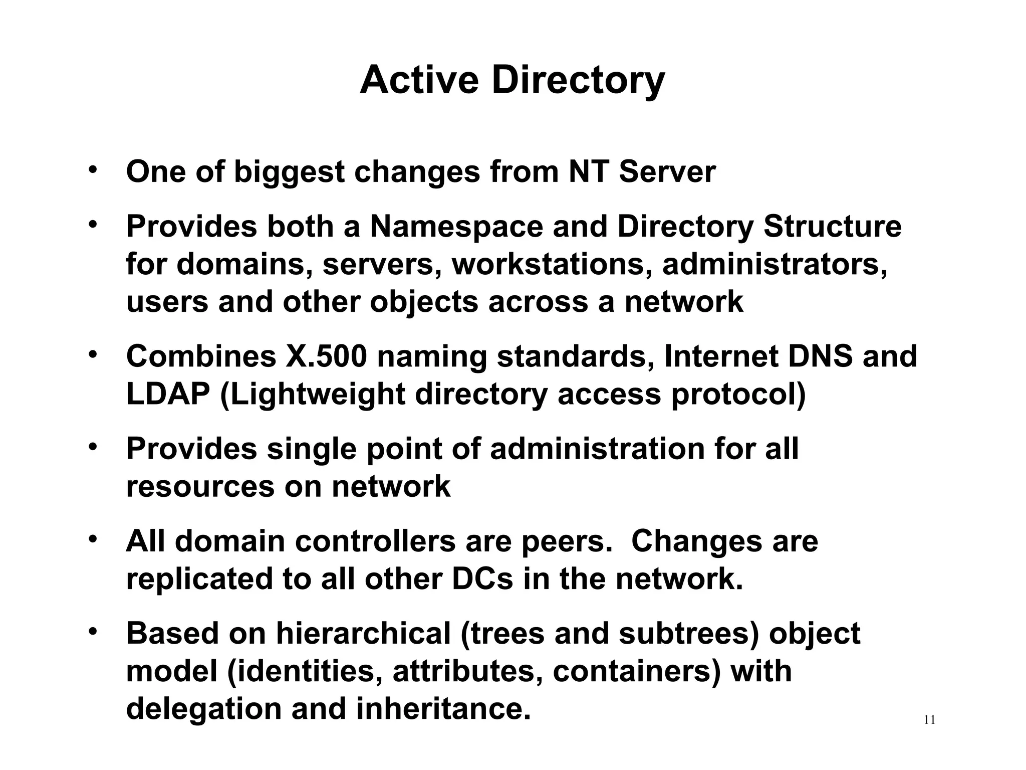 Active Directory One of biggest changes from NT Server Provides both a Namespace and Directory Structure for domains, servers, workstations, administrators, users and other objects across a network Combines X.500 naming standards, Internet DNS and LDAP (Lightweight directory access protocol) Provides single point of administration for all resources on network All domain controllers are peers.  Changes are replicated to all other DCs in the network. Based on hierarchical (trees and subtrees) object model (identities, attributes, containers) with delegation and inheritance. 